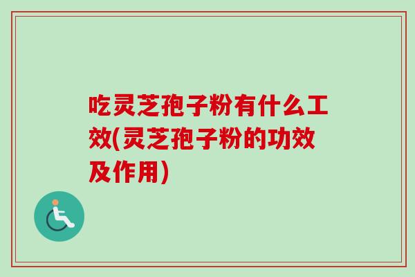 吃灵芝孢子粉有什么工效(灵芝孢子粉的功效及作用)
