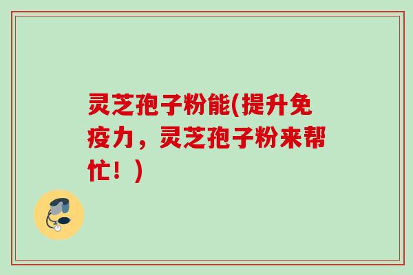 灵芝孢子粉能(提升免疫力，灵芝孢子粉来帮忙！)