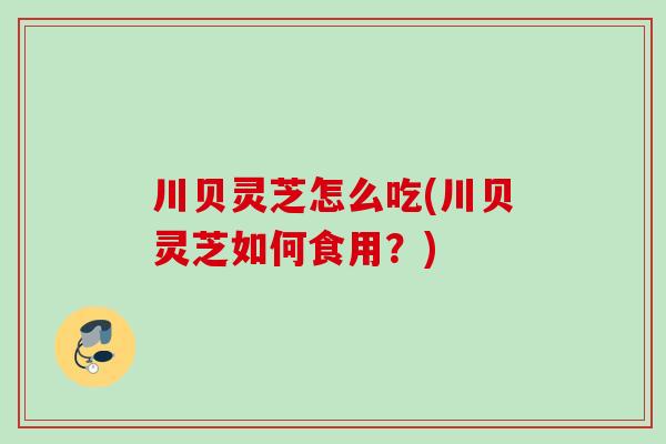 川贝灵芝怎么吃(川贝灵芝如何食用?) 川贝灵芝怎么吃(川贝灵芝如何食用?)
