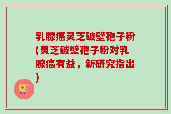 乳腺癌灵芝破壁孢子粉(灵芝破壁孢子粉对乳腺癌有益，新研究指出)