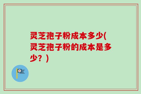 灵芝孢子粉成本多少(灵芝孢子粉的成本是多少？)