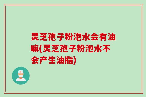 灵芝孢子粉泡水会有油嘛(灵芝孢子粉泡水不会产生油脂)