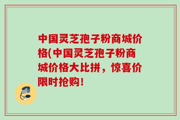 中国灵芝孢子粉商城价格(中国灵芝孢子粉商城价格大比拼，惊喜价限时抢购！