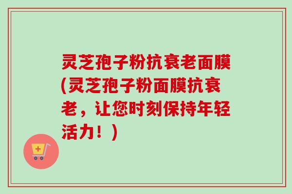 灵芝孢子粉抗衰老面膜(灵芝孢子粉面膜抗衰老，让您时刻保持年轻活力！)