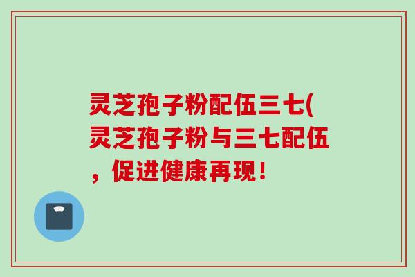 灵芝孢子粉配伍三七(灵芝孢子粉与三七配伍,促进健康再现! 灵芝孢子粉配伍三七(灵芝孢子粉与三七配伍,促进健康再现!