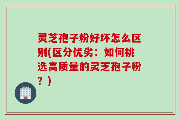 灵芝孢子粉好坏怎么区别(区分优劣：如何挑选高质量的灵芝孢子粉？)