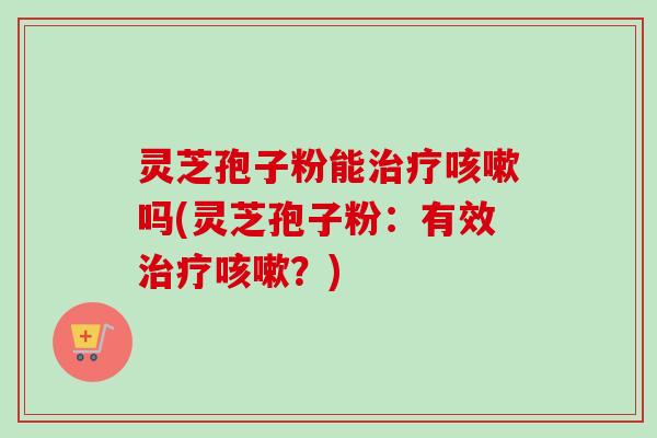 灵芝孢子粉能治疗咳嗽吗(灵芝孢子粉：有效治疗咳嗽？)