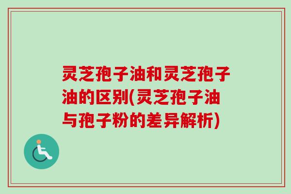 灵芝孢子油和灵芝孢子油的区别(灵芝孢子油与孢子粉的差异解析) 灵芝孢子油和灵芝孢子油的区别(灵芝孢子油与孢子粉的差异解析)