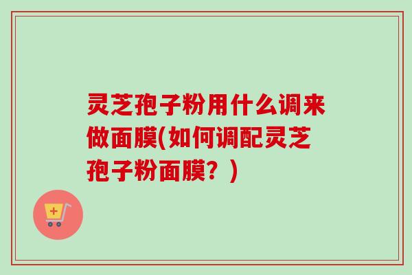 灵芝孢子粉用什么调来做面膜(如何调配灵芝孢子粉面膜？)
