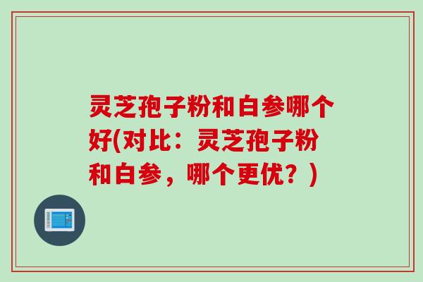 灵芝孢子粉和白参哪个好(对比：灵芝孢子粉和白参，哪个更优？)