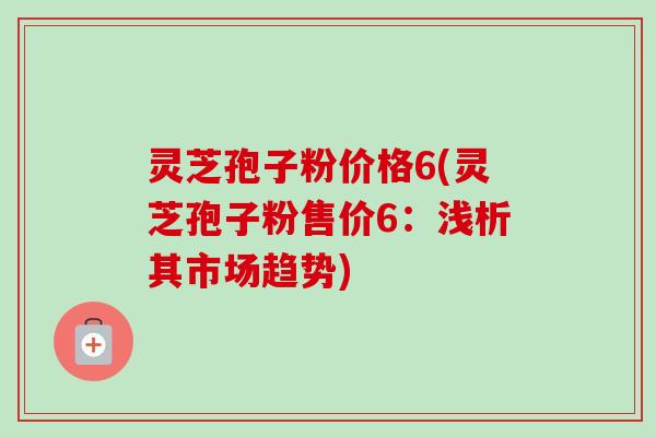 灵芝孢子粉价格6(灵芝孢子粉售价6：浅析其市场趋势)