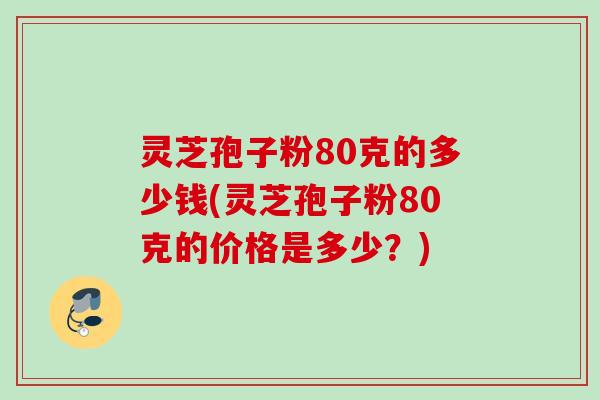 灵芝孢子粉80克的多少钱(灵芝孢子粉80克的价格是多少？)