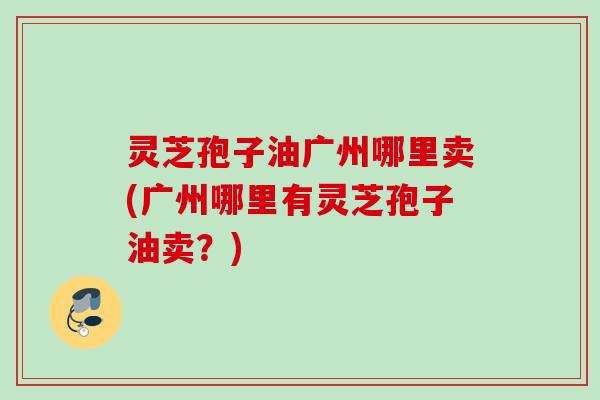 灵芝孢子油广州哪里卖(广州哪里有灵芝孢子油卖？)