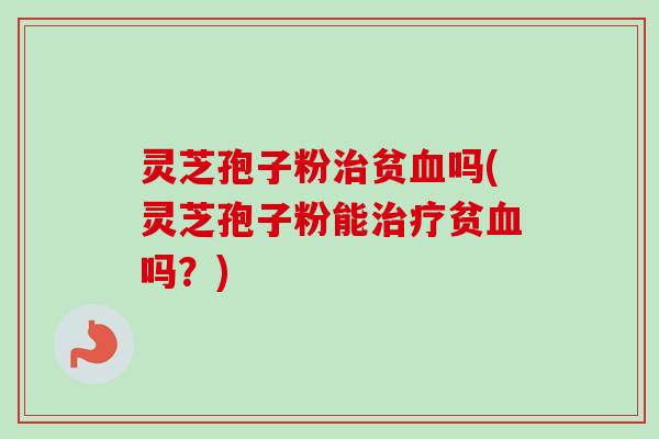 灵芝孢子粉治贫血吗(灵芝孢子粉能治疗贫血吗？)