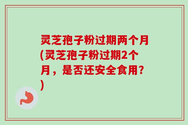 灵芝孢子粉过期两个月(灵芝孢子粉过期2个月，是否还安全食用？)