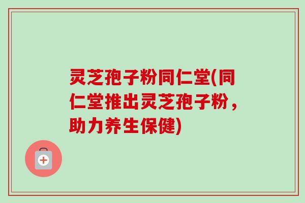 灵芝孢子粉同仁堂(同仁堂推出灵芝孢子粉，助力养生保健)