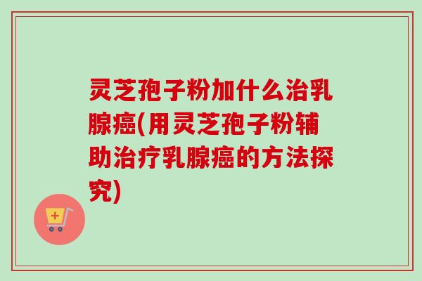 灵芝孢子粉加什么治乳腺癌(用灵芝孢子粉辅助治疗乳腺癌的方法探究)