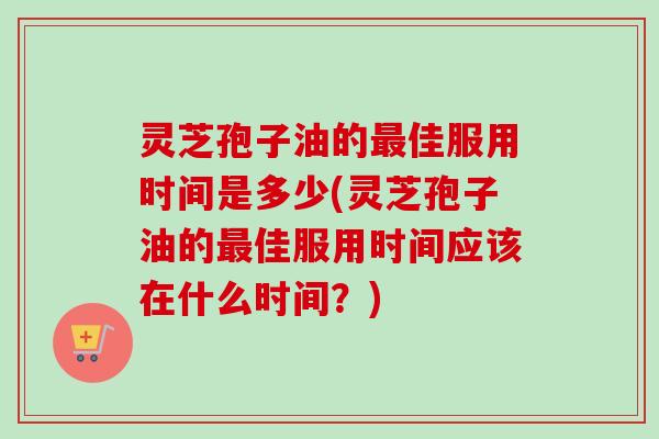 灵芝孢子油的最佳服用时间是多少(灵芝孢子油的最佳服用时间应该在什么时间？)