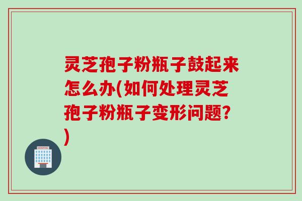 灵芝孢子粉瓶子鼓起来怎么办(如何处理灵芝孢子粉瓶子变形问题？)