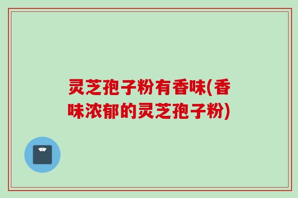 灵芝孢子粉有香味(香味浓郁的灵芝孢子粉)