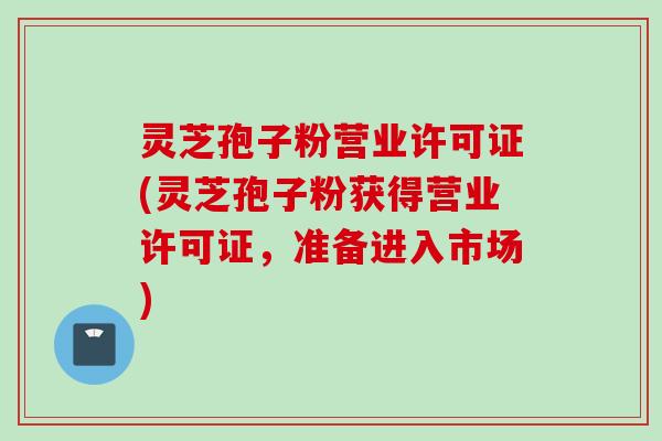 灵芝孢子粉营业许可证(灵芝孢子粉获得营业许可证，准备进入市场)