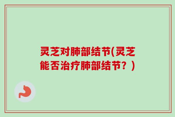 灵芝对肺部结节(灵芝能否治疗肺部结节？)