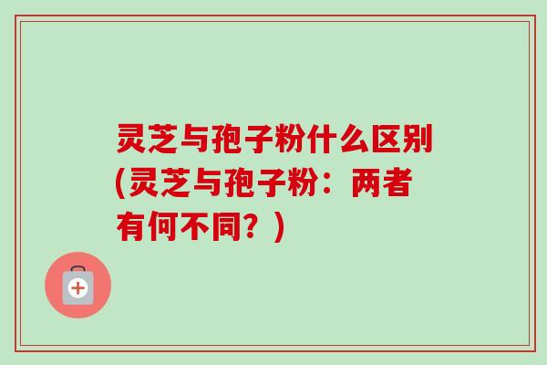 灵芝与孢子粉什么区别(灵芝与孢子粉:两者有何不同?) 灵芝与孢子粉什么区别(灵芝与孢子粉:两者有何不同?)