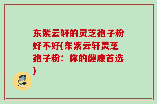 东紫云轩的灵芝孢子粉好不好(东紫云轩灵芝孢子粉：你的健康首选)