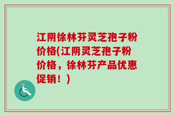 江阴徐林芬灵芝孢子粉价格(江阴灵芝孢子粉价格，徐林芬产品优惠促销！)