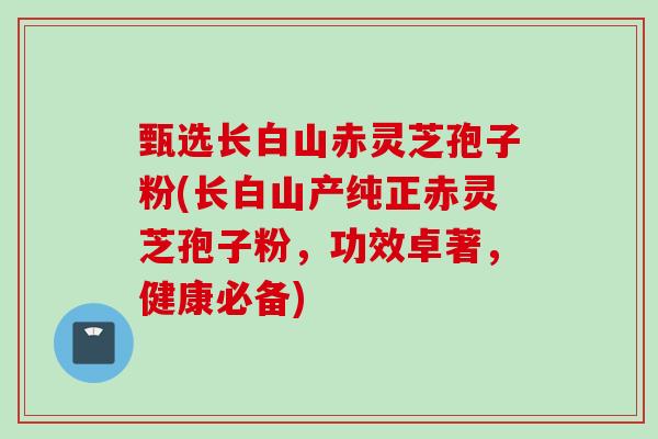 甄选长白山赤灵芝孢子粉(长白山产纯正赤灵芝孢子粉，功效卓著，健康必备)