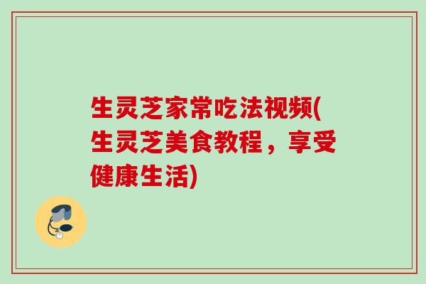 生灵芝家常吃法视频(生灵芝美食教程，享受健康生活)