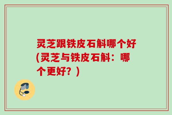 灵芝跟铁皮石斛哪个好(灵芝与铁皮石斛：哪个更好？)