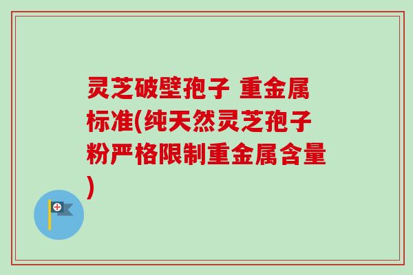 灵芝破壁孢子 重金属标准(纯天然灵芝孢子粉严格限制重金属含量)