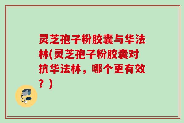 灵芝孢子粉胶囊与华法林(灵芝孢子粉胶囊对抗华法林,哪个更有效?) 灵芝孢子粉胶囊与华法林(灵芝孢子粉胶囊对抗华法林,哪个更有效?)