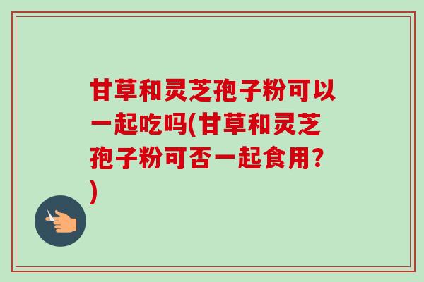甘草和灵芝孢子粉可以一起吃吗(甘草和灵芝孢子粉可否一起食用？)