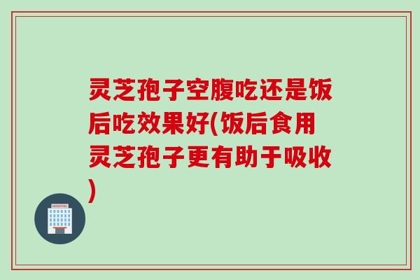 灵芝孢子空腹吃还是饭后吃效果好(饭后食用灵芝孢子更有助于吸收)