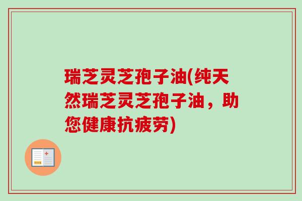 瑞芝灵芝孢子油(纯天然瑞芝灵芝孢子油，助您健康抗疲劳)
