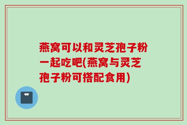 燕窝可以和灵芝孢子粉一起吃吧(燕窝与灵芝孢子粉可搭配食用) 燕窝可以和灵芝孢子粉一起吃吧(燕窝与灵芝孢子粉可搭配食用)