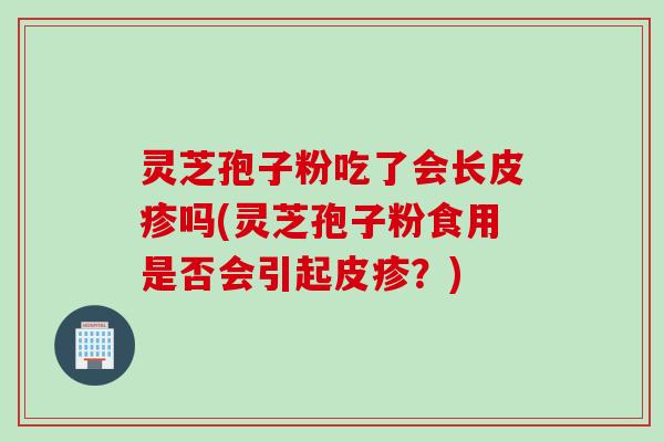 灵芝孢子粉吃了会长皮疹吗(灵芝孢子粉食用是否会引起皮疹？)