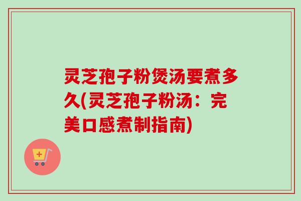 灵芝孢子粉煲汤要煮多久(灵芝孢子粉汤：完美口感煮制指南)