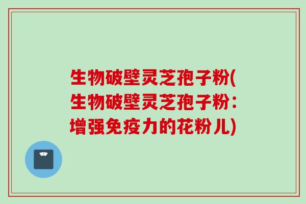 生物破壁灵芝孢子粉(生物破壁灵芝孢子粉：增强免疫力的花粉儿)