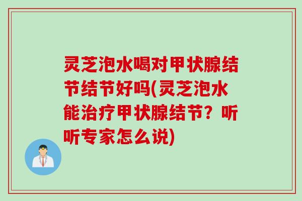 灵芝泡水喝对甲状腺结节结节好吗(灵芝泡水能治疗甲状腺结节？听听专家怎么说)