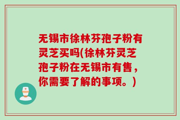 无锡市徐林芬孢子粉有灵芝买吗(徐林芬灵芝孢子粉在无锡市有售，你需要了解的事项。)