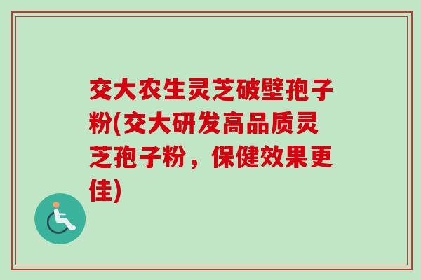 交大农生灵芝破壁孢子粉(交大研发高品质灵芝孢子粉，保健效果更佳)