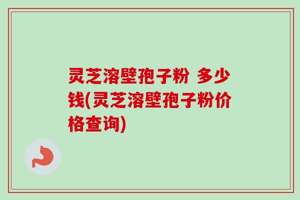 灵芝溶壁孢子粉 多少钱(灵芝溶壁孢子粉价格查询)