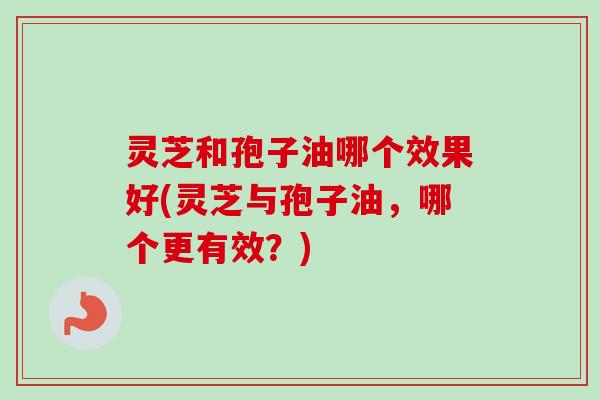 灵芝和孢子油哪个效果好(灵芝与孢子油，哪个更有效？)