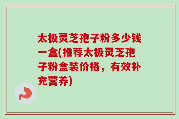 太极灵芝孢子粉多少钱一盒(推荐太极灵芝孢子粉盒装价格,有效补充营养) 太极灵芝孢子粉多少钱一盒(推荐太极灵芝孢子粉盒装价格,有效补充营养)