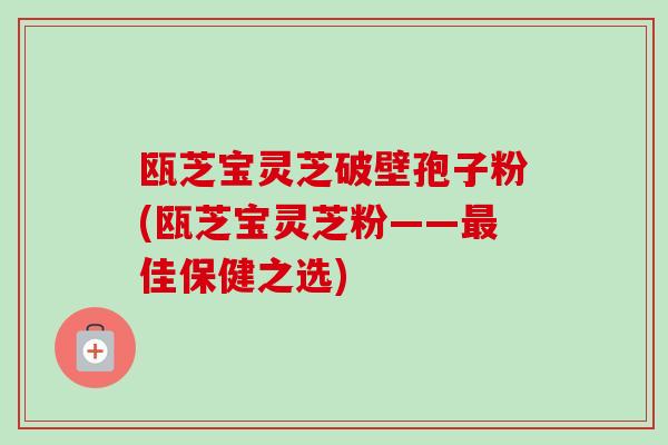 瓯芝宝灵芝破壁孢子粉(瓯芝宝灵芝粉——最佳保健之选)