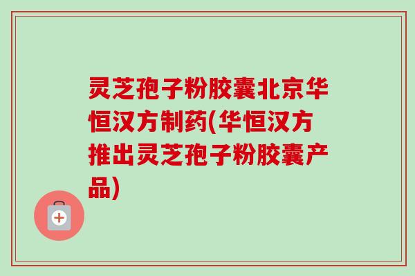 灵芝孢子粉胶囊北京华恒汉方制药(华恒汉方推出灵芝孢子粉胶囊产品)