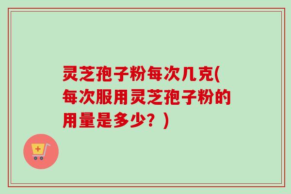 灵芝孢子粉每次几克(每次服用灵芝孢子粉的用量是多少?) 灵芝孢子粉每次几克(每次服用灵芝孢子粉的用量是多少?)